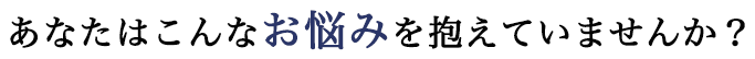 あなたはこんなお悩みを抱えていませんか？